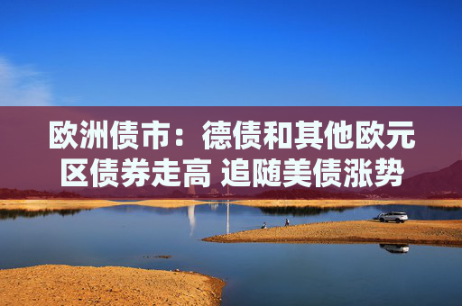 欧洲债市：德债和其他欧元区债券走高 追随美债涨势
