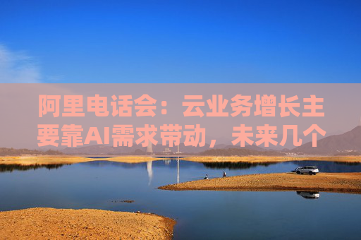 阿里电话会：云业务增长主要靠AI需求带动，未来几个季度仍处上升通道，将把更多淘宝用户转化为即时零售用户