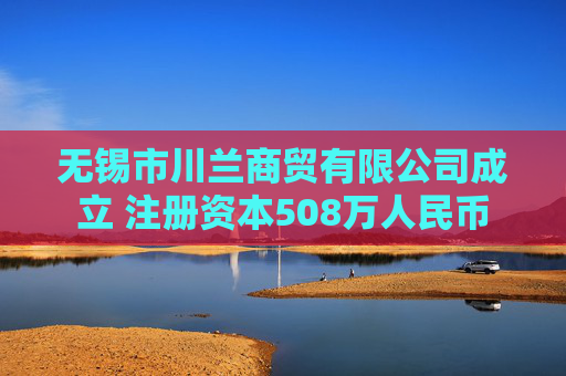 无锡市川兰商贸有限公司成立 注册资本508万人民币
