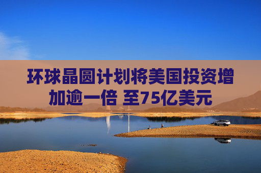 环球晶圆计划将美国投资增加逾一倍 至75亿美元
