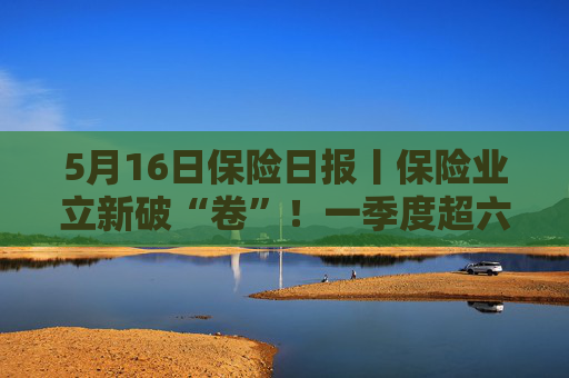 5月16日保险日报丨保险业立新破“卷”！一季度超六成险企车均保费低于2000元，今年险资举牌热情不减