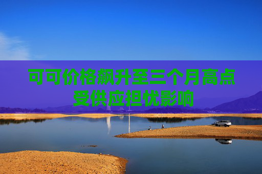 可可价格飙升至三个月高点 受供应担忧影响