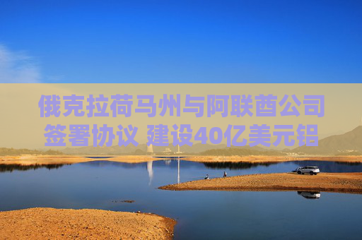 俄克拉荷马州与阿联酋公司签署协议 建设40亿美元铝冶炼厂