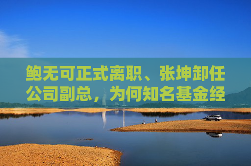 鲍无可正式离职、张坤卸任公司副总，为何知名基金经理今年变动频频？