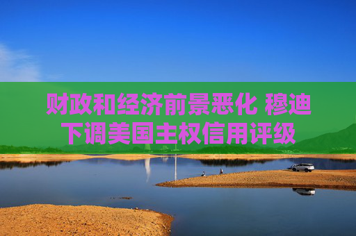 财政和经济前景恶化 穆迪下调美国主权信用评级