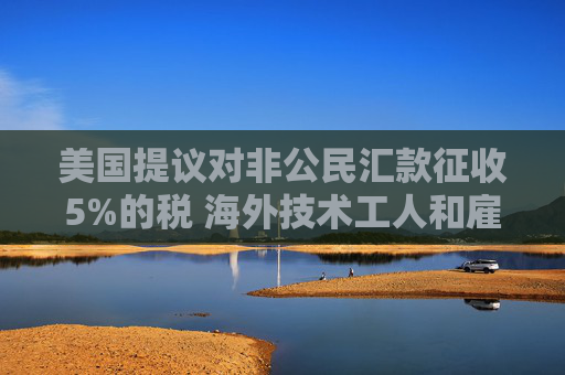 美国提议对非公民汇款征收5%的税 海外技术工人和雇主承压