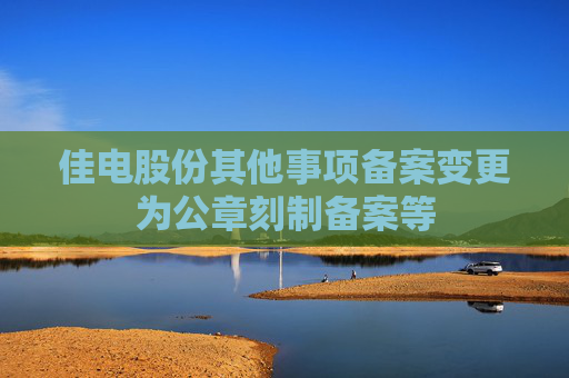 佳电股份其他事项备案变更为公章刻制备案等
