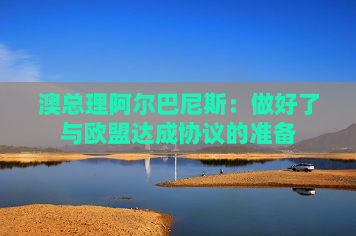 澳总理阿尔巴尼斯：做好了与欧盟达成协议的准备