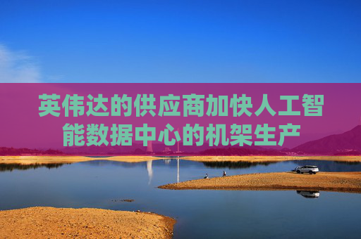 英伟达的供应商加快人工智能数据中心的机架生产