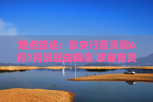 观点综述：欧央行官员称6月7月没理由降息 联储官员主张维持利率不变