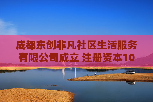 成都东创非凡社区生活服务有限公司成立 注册资本100万人民币
