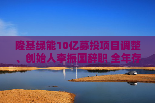 隆基绿能10亿募投项目调整、创始人李振国辞职 全年存货跌价超60亿、经营现金流罕见净流出47亿
