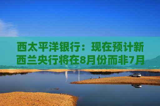 西太平洋银行：现在预计新西兰央行将在8月份而非7月份将官方利率下调至3%  第1张
