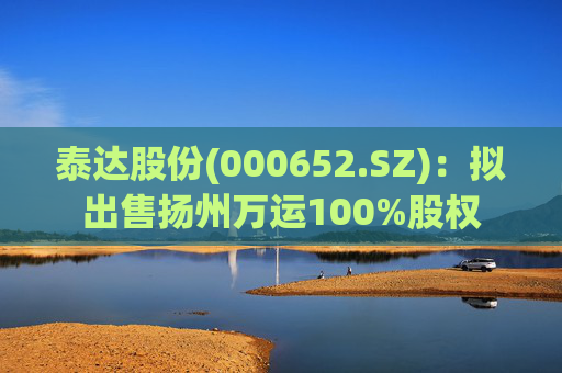 泰达股份(000652.SZ)：拟出售扬州万运100%股权  第1张