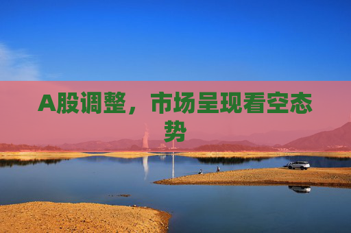 A股调整，市场呈现看空态势  第1张