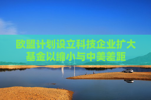 欧盟计划设立科技企业扩大基金以缩小与中美差距  第1张