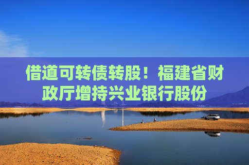 借道可转债转股！福建省财政厅增持兴业银行股份