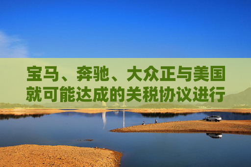 宝马、奔驰、大众正与美国就可能达成的关税协议进行谈判