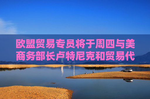 欧盟贸易专员将于周四与美商务部长卢特尼克和贸易代表格里尔通话