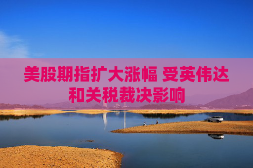 美股期指扩大涨幅 受英伟达和关税裁决影响