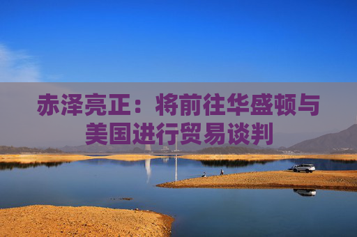 赤泽亮正：将前往华盛顿与美国进行贸易谈判