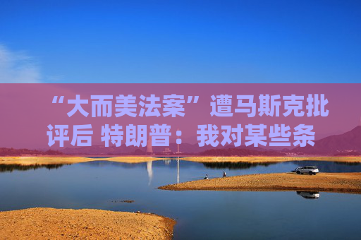 “大而美法案”遭马斯克批评后 特朗普：我对某些条款也不满意