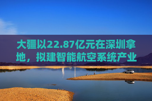 大疆以22.87亿元在深圳拿地，拟建智能航空系统产业全球总部