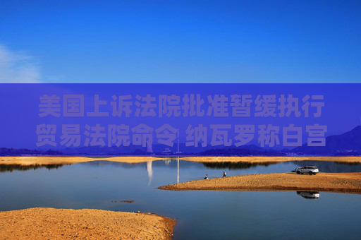 美国上诉法院批准暂缓执行贸易法院命令 纳瓦罗称白宫“预料到”法院会做出对关税有利的裁决  第1张