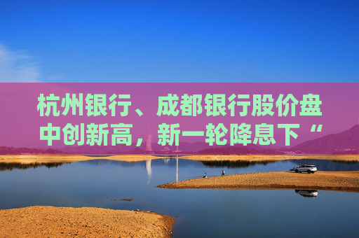 杭州银行、成都银行股价盘中创新高，新一轮降息下“买银行股比定期存款划算”引发热议