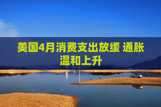 美国4月消费支出放缓 通胀温和上升