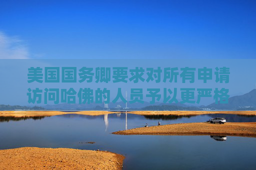 美国国务卿要求对所有申请访问哈佛的人员予以更严格签证审查