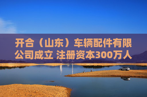 开合（山东）车辆配件有限公司成立 注册资本300万人民币