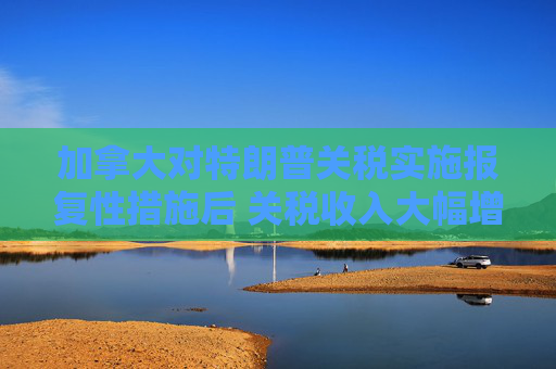 加拿大对特朗普关税实施报复性措施后 关税收入大幅增加