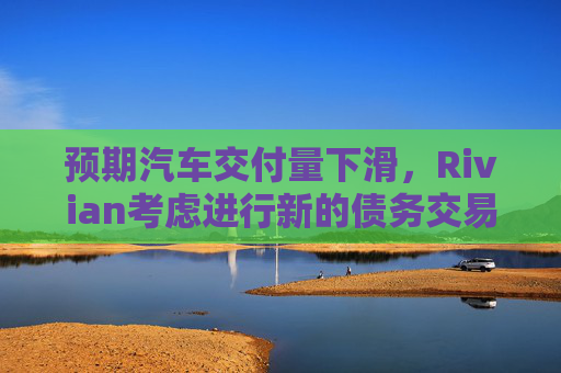 预期汽车交付量下滑，Rivian考虑进行新的债务交易