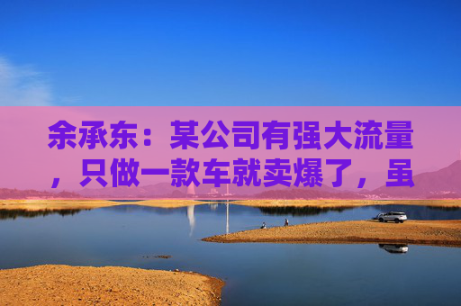 余承东：某公司有强大流量，只做一款车就卖爆了，虽然产品可能不是那么好
