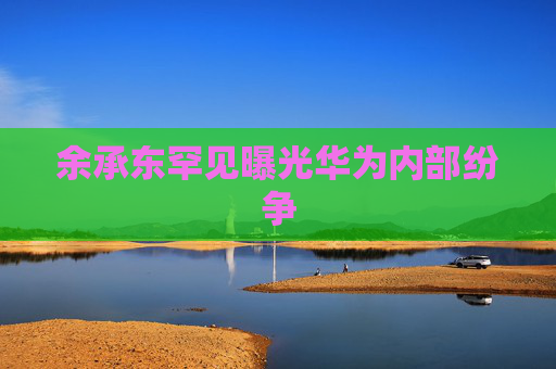 余承东罕见曝光华为内部纷争