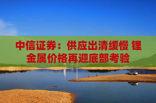中信证券：供应出清缓慢 锂金属价格再迎底部考验