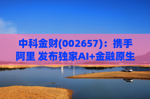 中科金财(002657)：携手阿里 发布独家AI+金融原生AGENT