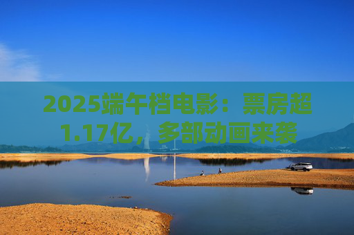 2025端午档电影：票房超1.17亿，多部动画来袭