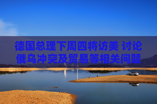 德国总理下周四将访美 讨论俄乌冲突及贸易等相关问题