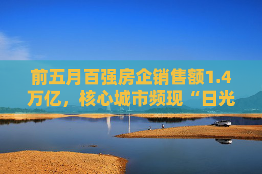 前五月百强房企销售额1.4万亿，核心城市频现“日光盘”
