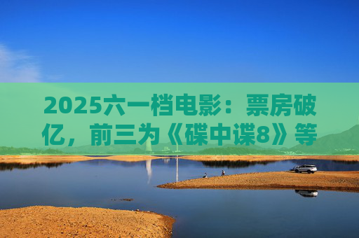 2025六一档电影：票房破亿，前三为《碟中谍8》等