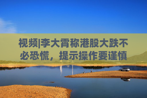 视频|李大霄称港股大跌不必恐慌，提示操作要谨慎