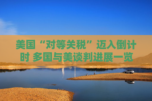 美国“对等关税”迈入倒计时 多国与美谈判进展一览