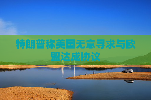 特朗普称美国无意寻求与欧盟达成协议