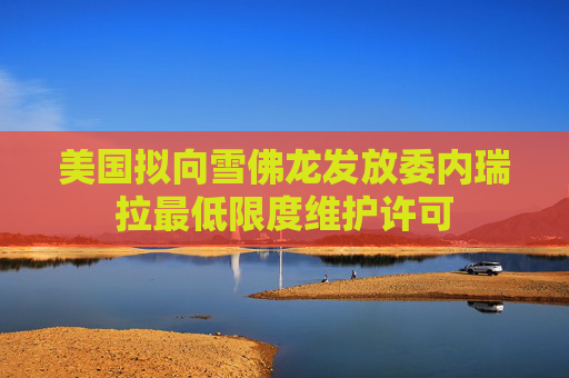 美国拟向雪佛龙发放委内瑞拉最低限度维护许可
