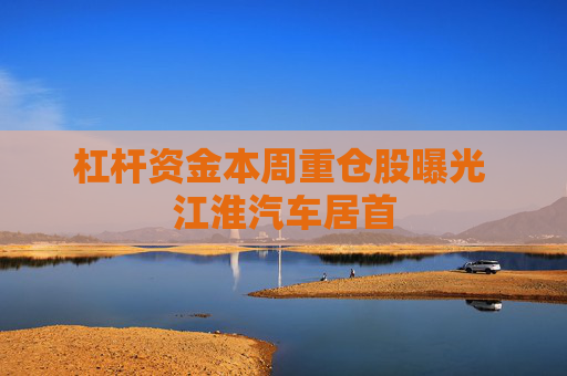 杠杆资金本周重仓股曝光 江淮汽车居首