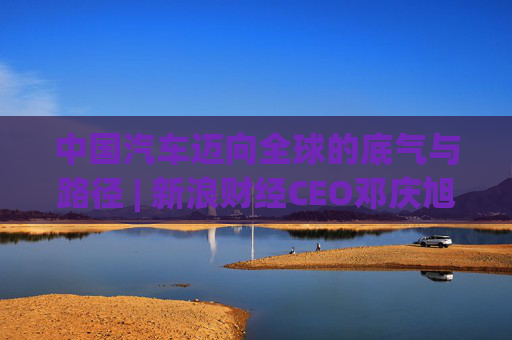 中国汽车迈向全球的底气与路径 | 新浪财经CEO邓庆旭第三次对话长城汽车董事长魏建军