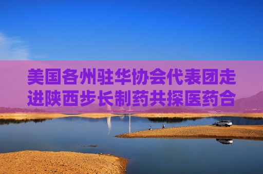 美国各州驻华协会代表团走进陕西步长制药共探医药合作新篇