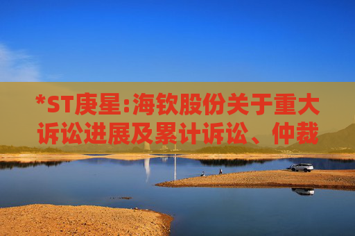 *ST庚星:海钦股份关于重大诉讼进展及累计诉讼、仲裁进展的公告